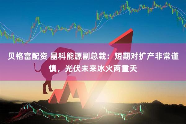 贝格富配资 晶科能源副总裁：短期对扩产非常谨慎，光伏未来冰火两重天