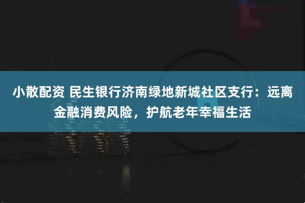 小散配资 民生银行济南绿地新城社区支行：远离金融消费风险，护航老年幸福生活