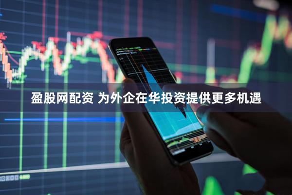 盈股网配资 为外企在华投资提供更多机遇