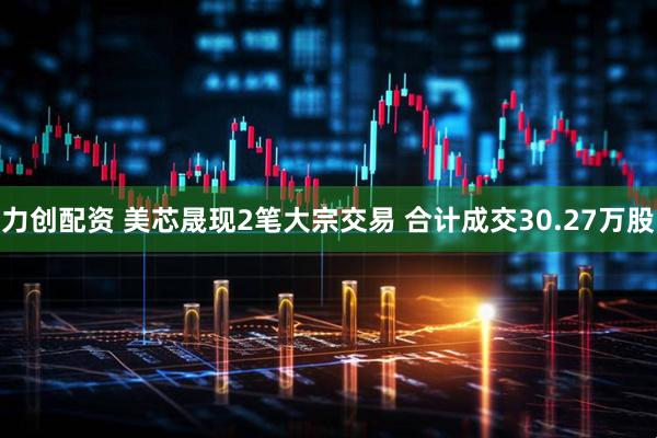力创配资 美芯晟现2笔大宗交易 合计成交30.27万股