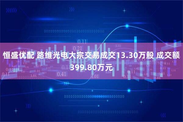 恒盛优配 路维光电大宗交易成交13.30万股 成交额399.80万元
