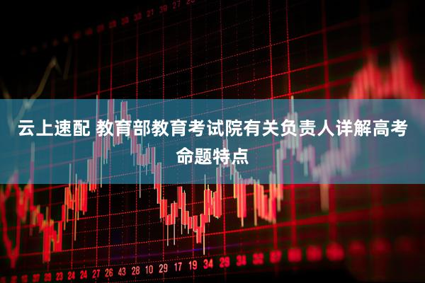 云上速配 教育部教育考试院有关负责人详解高考命题特点