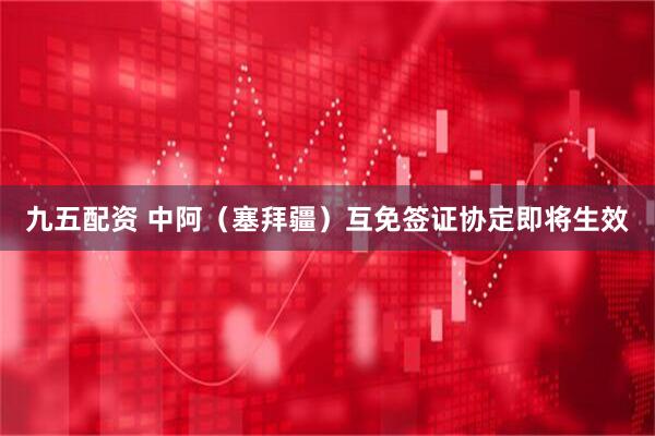九五配资 中阿（塞拜疆）互免签证协定即将生效