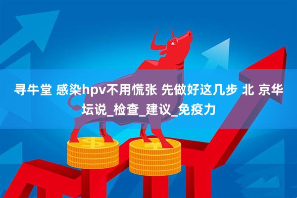 寻牛堂 感染hpv不用慌张 先做好这几步 北 京华坛说_检查_建议_免疫力