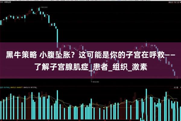 黑牛策略 小腹坠胀？这可能是你的子宫在呼救——了解子宫腺肌症_患者_组织_激素