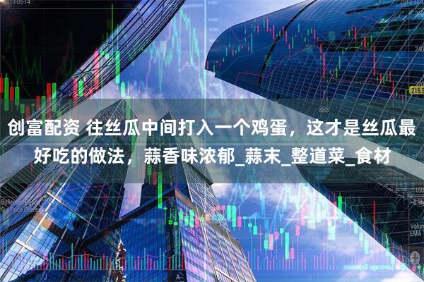 创富配资 往丝瓜中间打入一个鸡蛋，这才是丝瓜最好吃的做法，蒜香味浓郁_蒜末_整道菜_食材