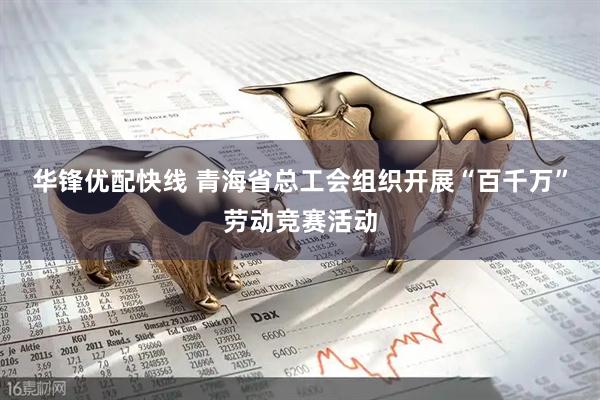 华锋优配快线 青海省总工会组织开展“百千万”劳动竞赛活动