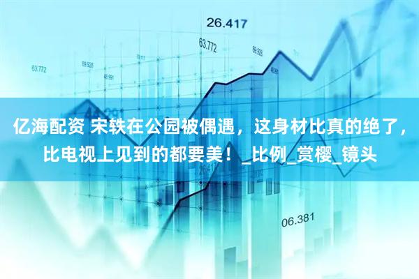 亿海配资 宋轶在公园被偶遇，这身材比真的绝了，比电视上见到的都要美！_比例_赏樱_镜头
