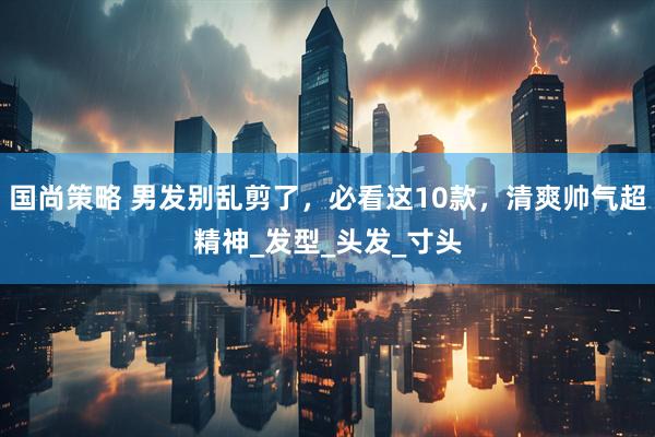 国尚策略 男发别乱剪了，必看这10款，清爽帅气超精神_发型_头发_寸头