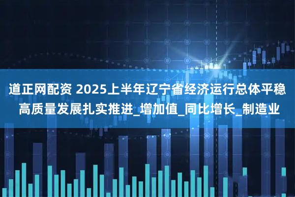 道正网配资 2025上半年辽宁省经济运行总体平稳 高质量发展扎实推进_增加值_同比增长_制造业