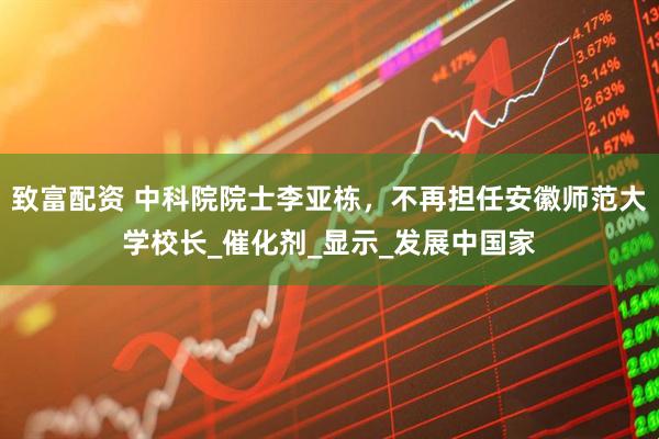 致富配资 中科院院士李亚栋，不再担任安徽师范大学校长_催化剂_显示_发展中国家