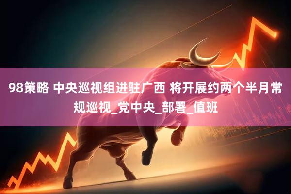 98策略 中央巡视组进驻广西 将开展约两个半月常规巡视_党中央_部署_值班