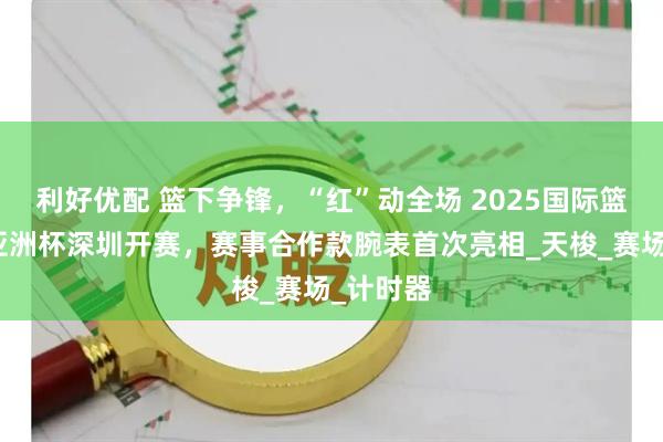 利好优配 篮下争锋，“红”动全场 2025国际篮联女篮亚洲杯深圳开赛，赛事合作款腕表首次亮相_天梭_赛场_计时器
