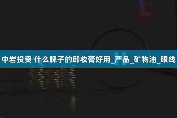 中岩投资 什么牌子的卸妆膏好用_产品_矿物油_眼线