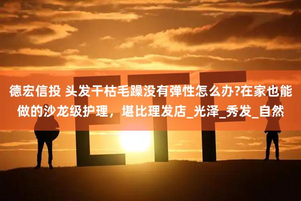 德宏信投 头发干枯毛躁没有弹性怎么办?在家也能做的沙龙级护理，堪比理发店_光泽_秀发_自然
