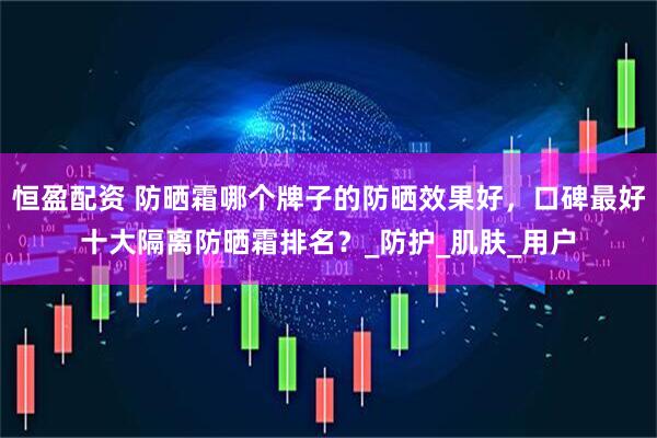恒盈配资 防晒霜哪个牌子的防晒效果好，口碑最好十大隔离防晒霜排名？_防护_肌肤_用户