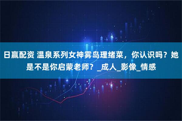 日赢配资 温泉系列女神雾岛理绪菜，你认识吗？她是不是你启蒙老师？_成人_影像_情感