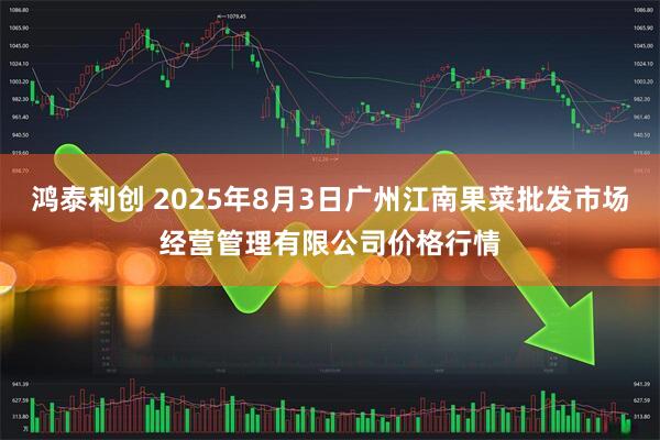 鸿泰利创 2025年8月3日广州江南果菜批发市场经营管理有限公司价格行情