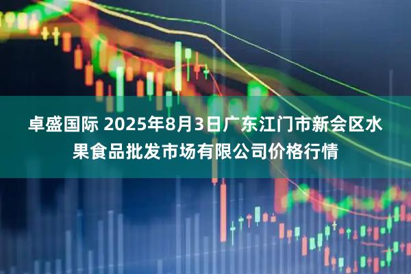 卓盛国际 2025年8月3日广东江门市新会区水果食品批发市场有限公司价格行情