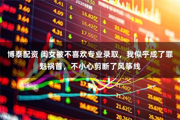 博泰配资 闺女被不喜欢专业录取，我似乎成了罪魁祸首，不小心剪断了风筝线