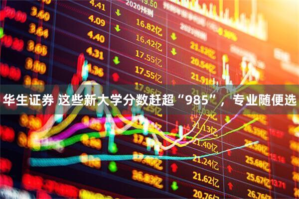 华生证券 这些新大学分数赶超“985”，专业随便选