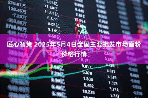匠心智策 2025年5月4日全国主要批发市场面粉价格行情