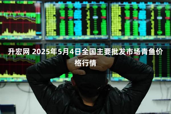 升宏网 2025年5月4日全国主要批发市场青鱼价格行情