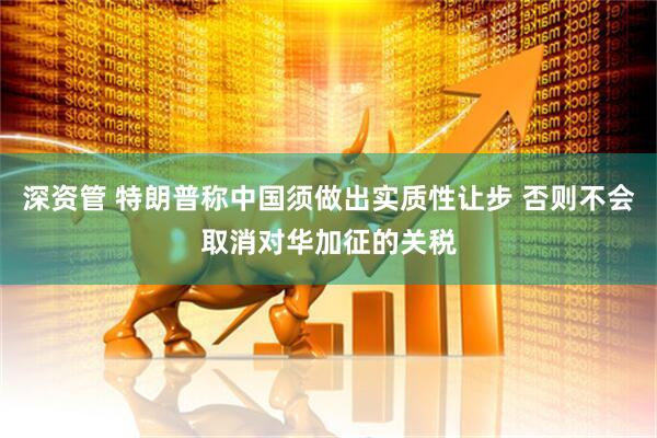 深资管 特朗普称中国须做出实质性让步 否则不会取消对华加征的关税