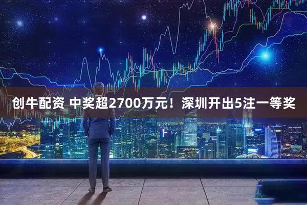 创牛配资 中奖超2700万元！深圳开出5注一等奖