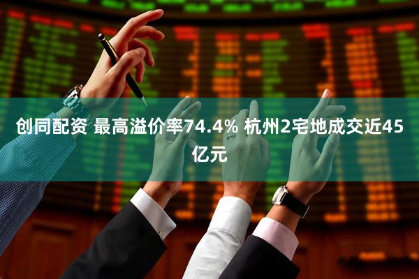 创同配资 最高溢价率74.4% 杭州2宅地成交近45亿元