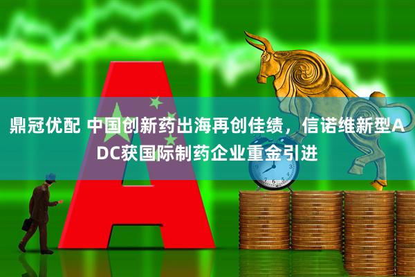 鼎冠优配 中国创新药出海再创佳绩,信诺维新型ADC获国际制药企业重金引进