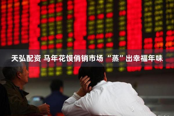 天弘配资 马年花馍俏销市场 “蒸”出幸福年味