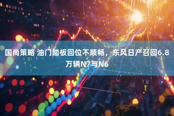 国尚策略 油门踏板回位不顺畅，东风日产召回6.8万辆N7与N6