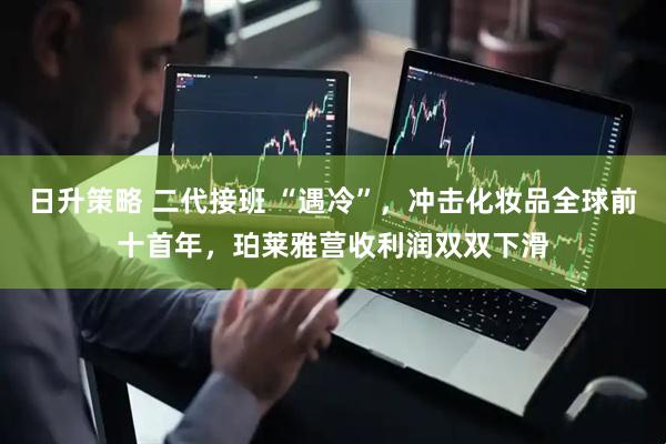 日升策略 二代接班 “遇冷”,冲击化妆品全球前十首年,珀莱雅营收利润双双下滑